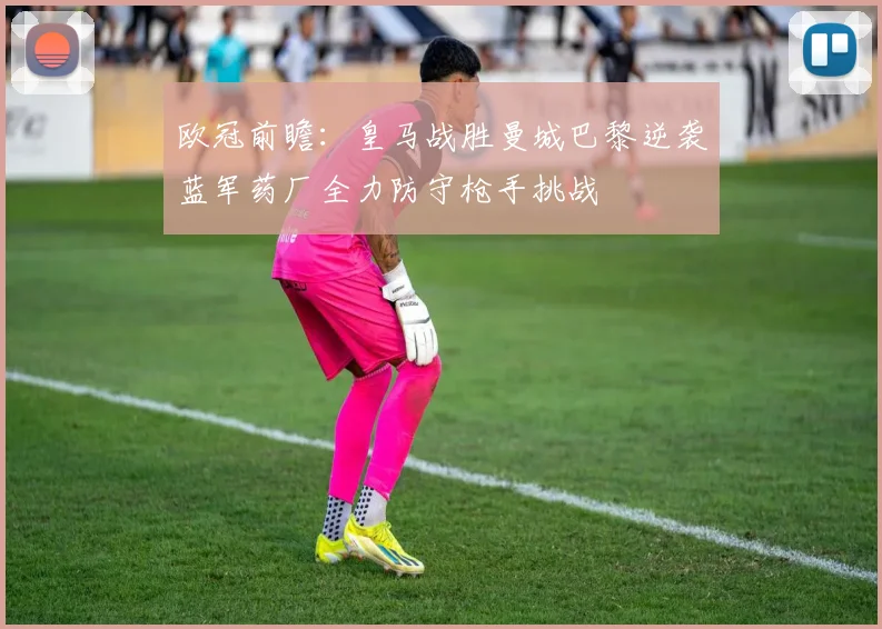 欧冠前瞻：皇马战胜曼城巴黎逆袭蓝军药厂全力防守枪手挑战