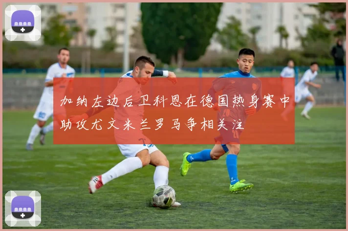 加纳左边后卫科恩在德国热身赛中助攻尤文米兰罗马争相关注