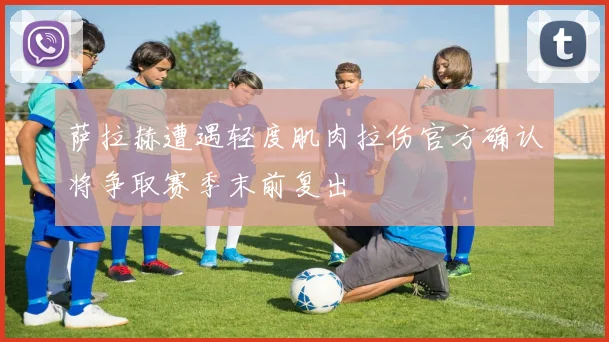 萨拉赫遭遇轻度肌肉拉伤官方确认将争取赛季末前复出