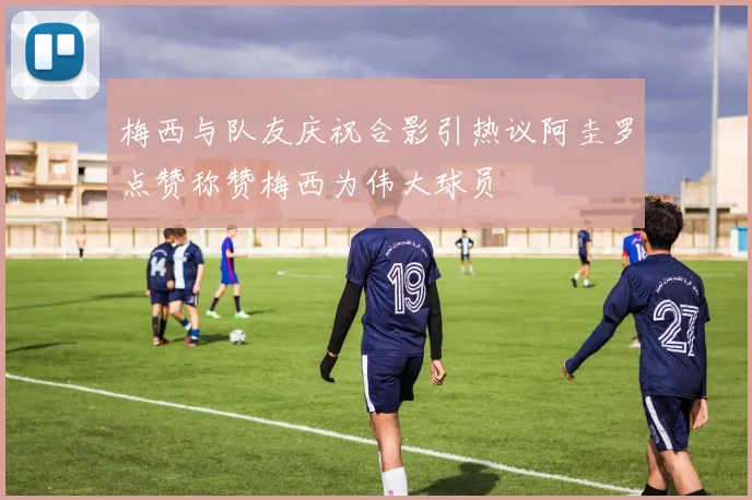 梅西与队友庆祝合影引热议阿圭罗点赞称赞梅西为伟大球员