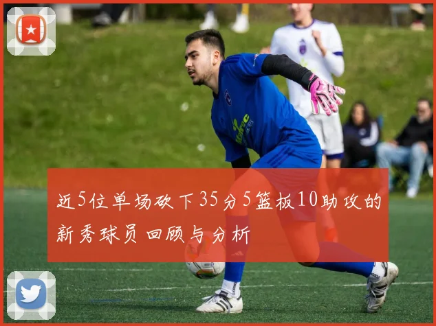 近5位单场砍下35分5篮板10助攻的新秀球员回顾与分析