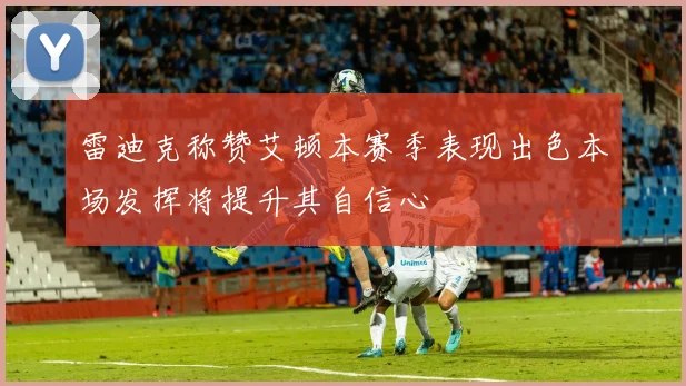 雷迪克称赞艾顿本赛季表现出色本场发挥将提升其自信心