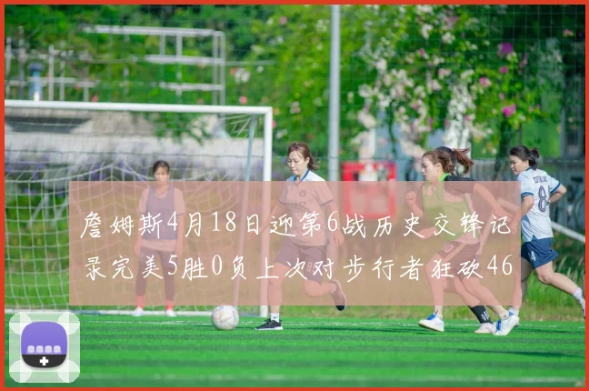 詹姆斯4月18日迎第6战历史交锋记录完美5胜0负上次对步行者狂砍46分