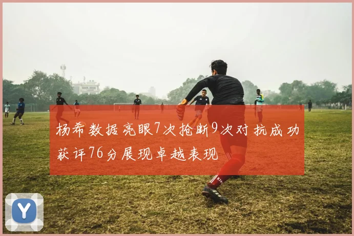 杨希数据亮眼7次抢断9次对抗成功获评76分展现卓越表现