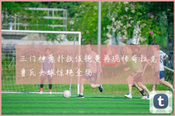 三门神勇扑救伍德曼再现传奇拉克鲁瓦头球惊艳全场