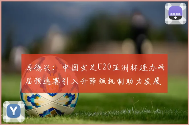 马德兴：中国女足U20亚洲杯连办两届预选赛引入升降级机制助力发展