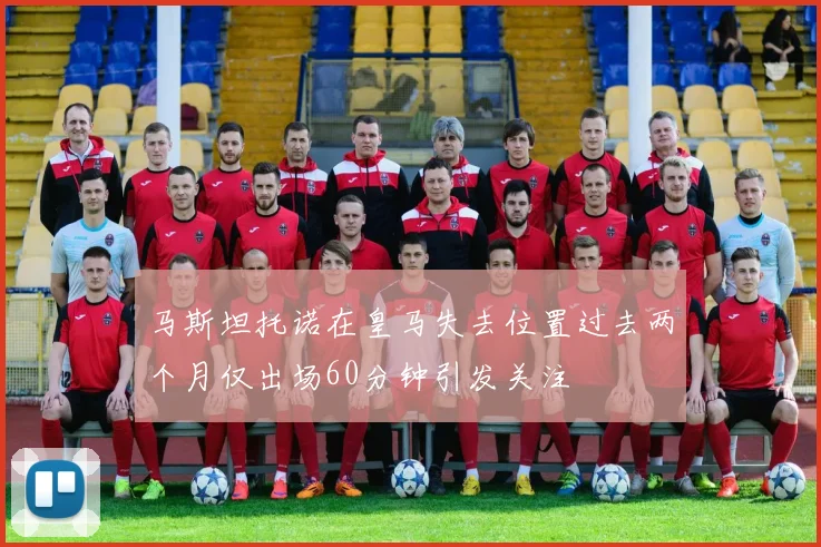 马斯坦托诺在皇马失去位置过去两个月仅出场60分钟引发关注