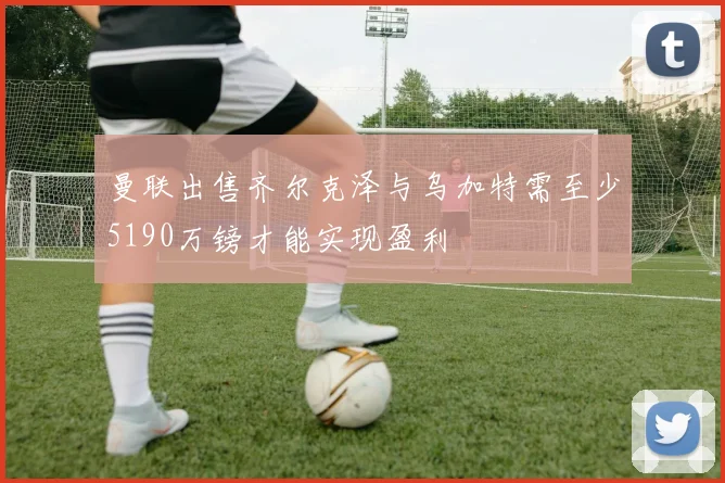 曼联出售齐尔克泽与乌加特需至少5190万镑才能实现盈利