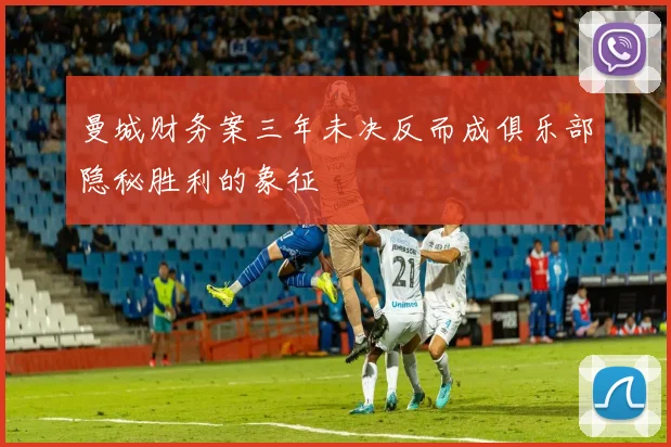 曼城财务案三年未决反而成俱乐部隐秘胜利的象征