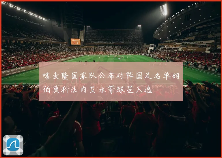 喀麦隆国家队公布对阵国足名单姆伯莫科法内艾永等球星入选