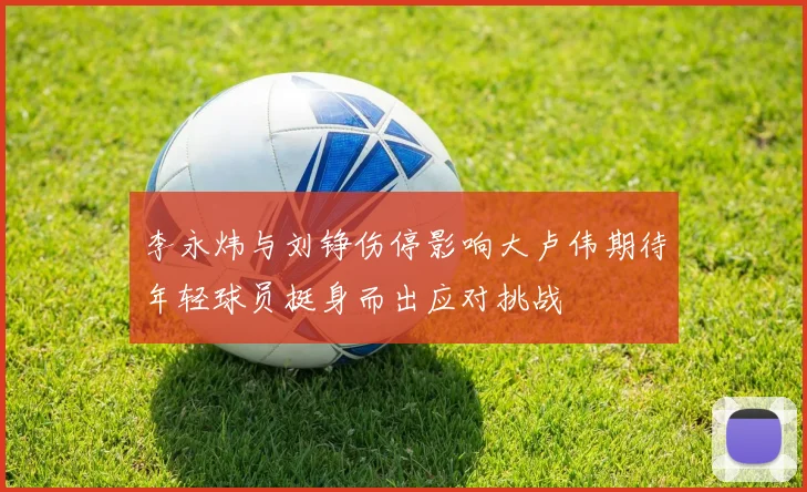 李永炜与刘铮伤停影响大卢伟期待年轻球员挺身而出应对挑战