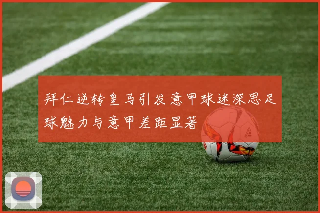拜仁逆转皇马引发意甲球迷深思足球魅力与意甲差距显著